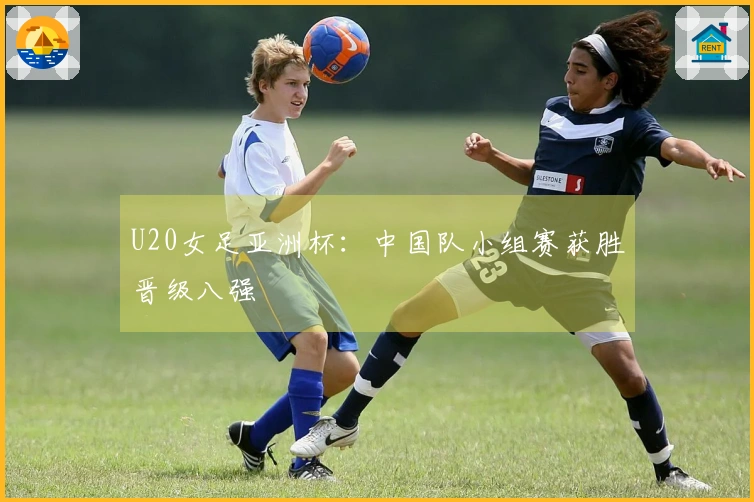 U20女足亚洲杯：中国队小组赛获胜晋级八强