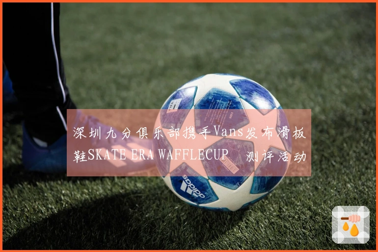 深圳九分俱乐部携手Vans发布滑板鞋SKATE ERA WAFFLECUP™测评活动