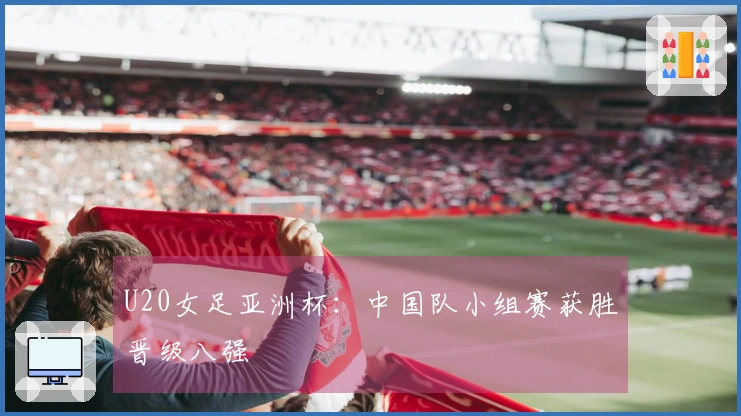 U20女足亚洲杯：中国队小组赛获胜晋级八强