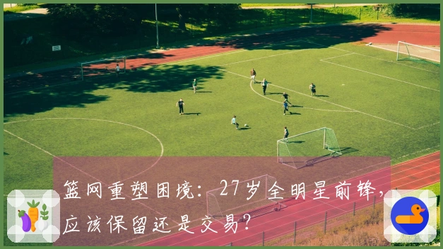 篮网重塑困境：27岁全明星前锋，应该保留还是交易？