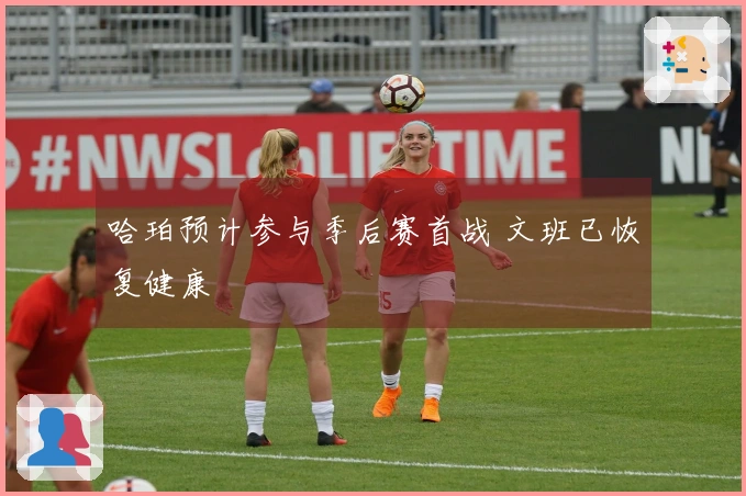 哈珀预计参与季后赛首战 文班已恢复健康