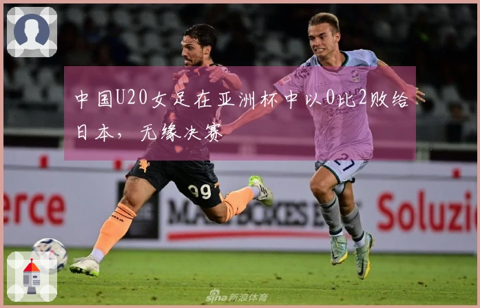 中国U20女足在亚洲杯中以0比2败给日本，无缘决赛