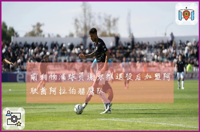 前利物浦球员谢尔维退役后加盟阿联酋阿拉伯猎鹰队