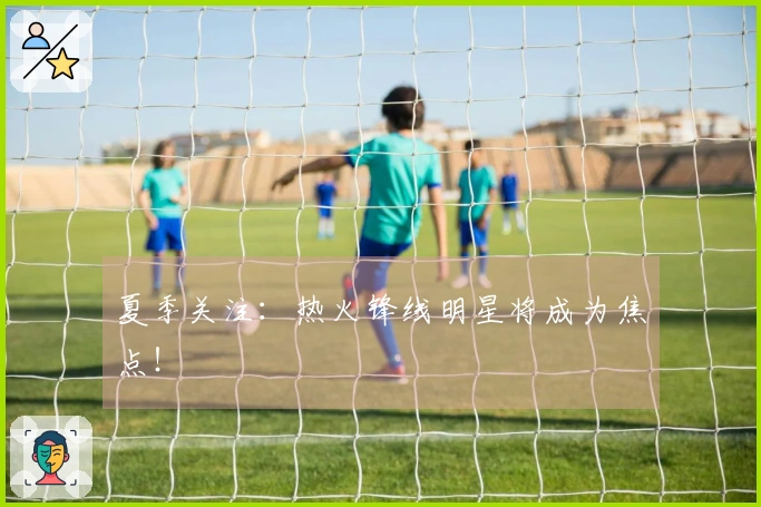 夏季关注：热火锋线明星将成为焦点！