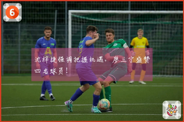 沈梓捷强调把握机遇，廖三宁盛赞四名球员！