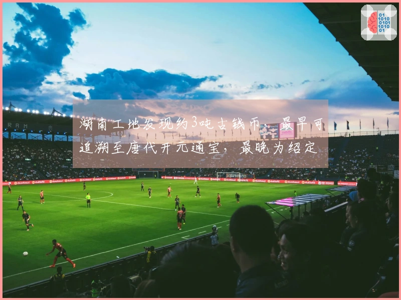 湖南工地发现约3吨古钱币，最早可追溯至唐代开元通宝，最晚为绍定通宝