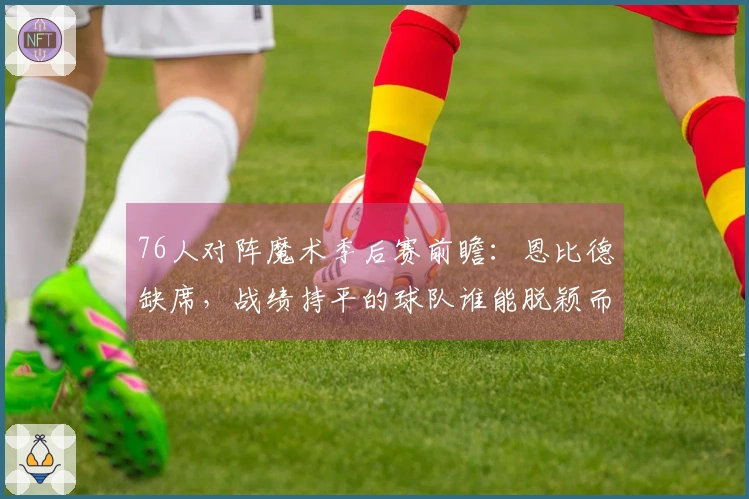 76人对阵魔术季后赛前瞻：恩比德缺席，战绩持平的球队谁能脱颖而出