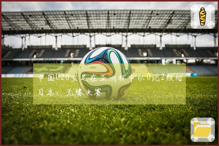 中国U20女足在亚洲杯中以0比2败给日本，无缘决赛