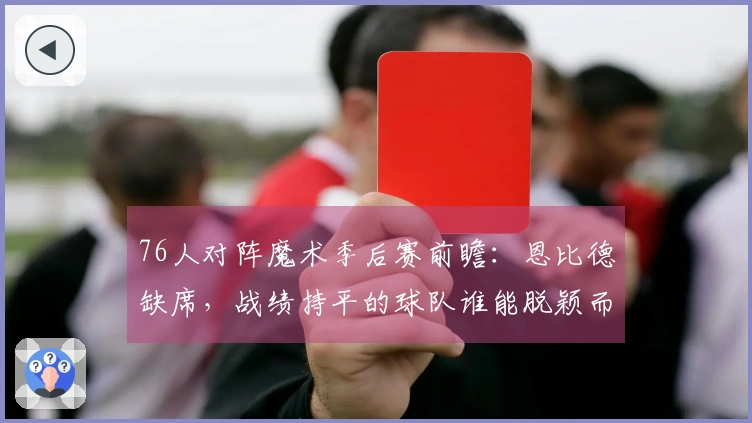 76人对阵魔术季后赛前瞻：恩比德缺席，战绩持平的球队谁能脱颖而出