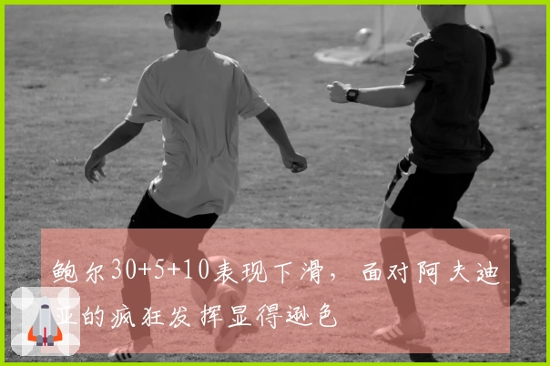 鲍尔30+5+10表现下滑，面对阿夫迪亚的疯狂发挥显得逊色