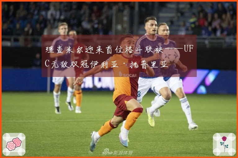理查米尔迎来首位格斗联袂——UFC无敌双冠伊利亚·托普里亚